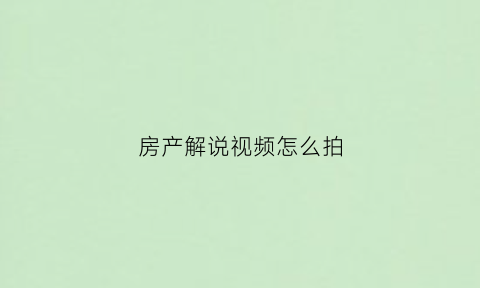 房产解说视频怎么拍(房产类内容视频如何介绍)