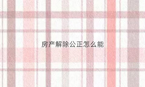 房产解除公正怎么能