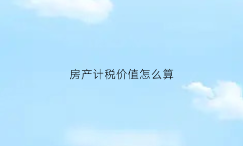 房产计税价值怎么算(房产税计税价格怎么算)