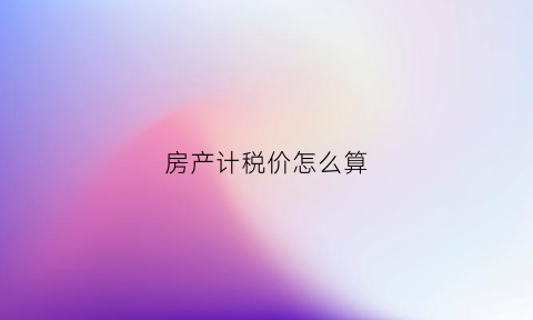 房产计税价怎么算(房产计税价格怎么算)