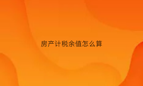 房产计税余值怎么算(房产税余值指的是什么意思)