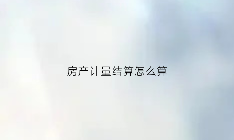 房产计量结算怎么算(房产结算是什么意思)