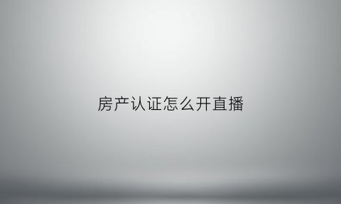 房产认证怎么开直播(认证房子)