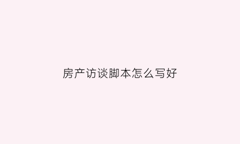 房产访谈脚本怎么写好(房地产访谈提纲怎么写)