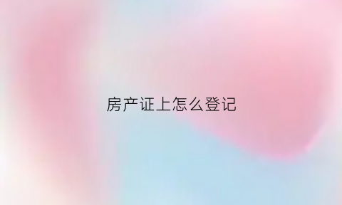 房产证上怎么登记(房产证怎么登记首付是个人出资)