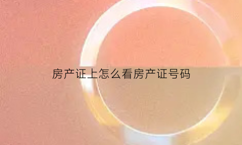 房产证上怎么看房产证号码(如何查看房产证号码)