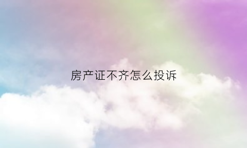 房产证不齐怎么投诉(房产证不齐怎么投诉举报)