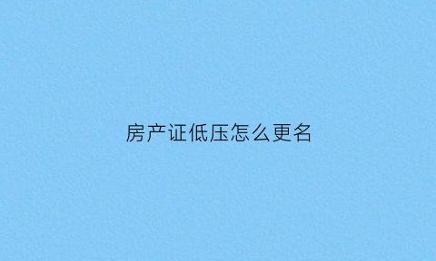 房产证低压怎么更名(房产证抵押手续变更)