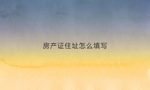房产证住址怎么填写(房产证住址怎么填写的)