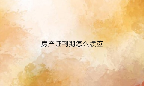 房产证到期怎么续签(房产证到期了续期是按什么标准收钱)