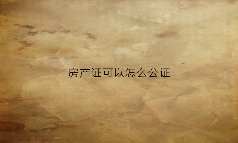 房产证可以怎么公证(房产证可以公证吗需要什么手续)