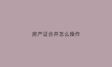 房产证合并怎么操作(房产证合并怎么操作手续)
