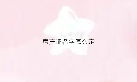 房产证名字怎么定(房产证名字顺序按什么排的)