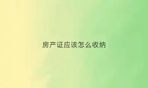 房产证应该怎么收纳(房产证怎么放最安全)