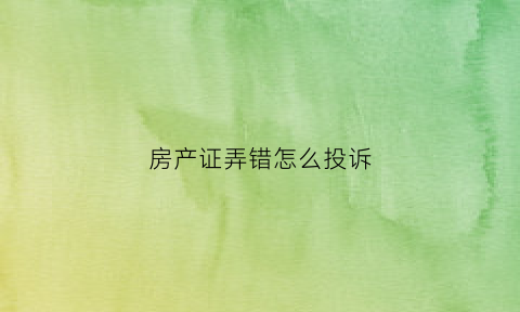 房产证弄错怎么投诉(房产证办错了该找谁)