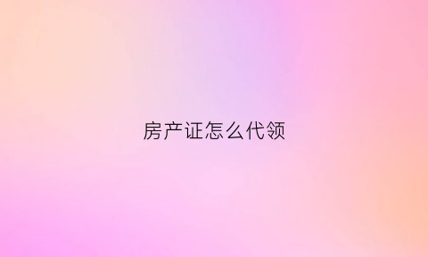 房产证怎么代领(房产证怎么代办)