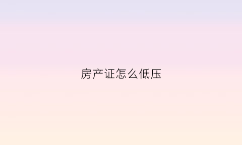 房产证怎么低压(房产证低压在银行多久可以自己拿出来)
