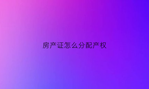 房产证怎么分配产权(如何分配房产证上所有人的份额)