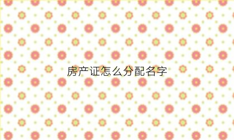 房产证怎么分配名字(房产证如何分割)