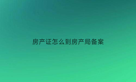 房产证怎么到房产局备案(房产证拿去房管局备案是什么意思)