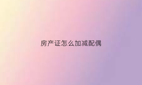 房产证怎么加减配偶(房产证加配偶名字怎么加)