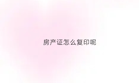 房产证怎么复印呢(房产证怎么复印呢要多少钱)