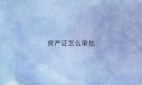 房产证怎么审批(房产证如何申请办理)