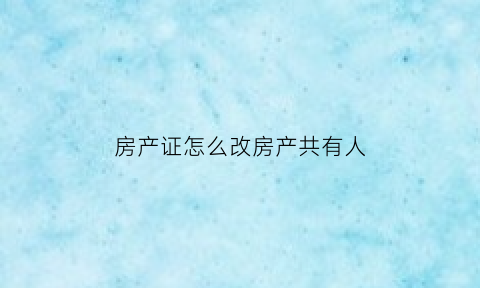 房产证怎么改房产共有人(如何变更房产证共有人)