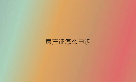 房产证怎么申诉(房产证问题怎么投诉)