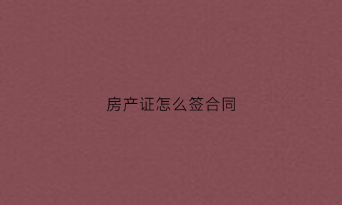 房产证怎么签合同(房产证签合同需要什么)