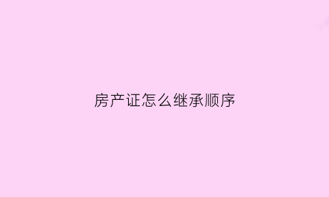 房产证怎么继承顺序(房产证继承流程及费用)