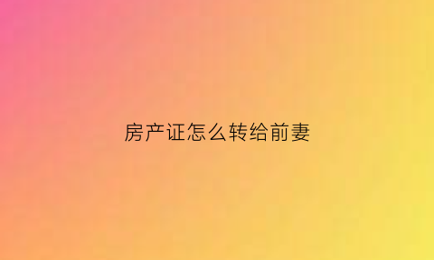 房产证怎么转给前妻(怎样将房子给前妻的儿子)