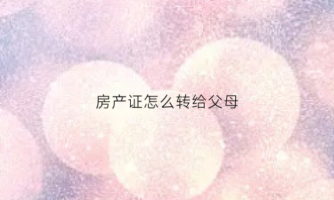 房产证怎么转给父母(房产证怎么转给父母需要什么手续)