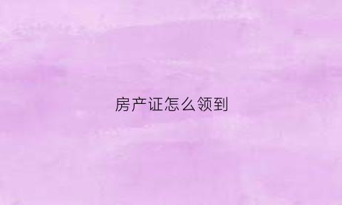房产证怎么领到(房产证如何领)