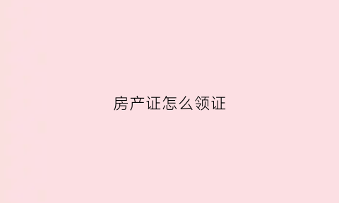 房产证怎么领证(房产证怎么申领)