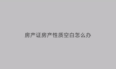 房产证房产性质空白怎么办(房产证上房屋性质没写怎么回事)