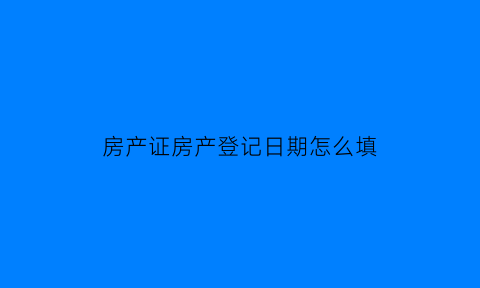 房产证房产登记日期怎么填(房产登记日期是房产证出证日期吗)