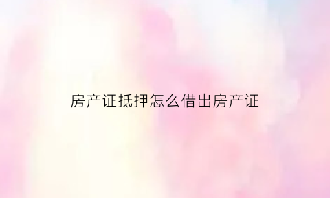 房产证抵押怎么借出房产证(房产证抵押借钱需要什么条件)