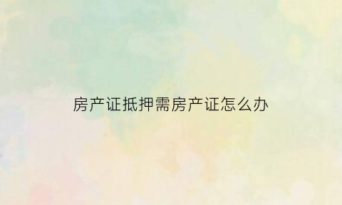 房产证抵押需房产证怎么办(房产证抵押需要土地证吗)