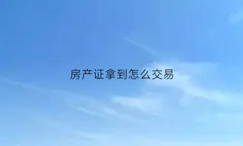 房产证拿到怎么交易(房产证刚下来如何交易)