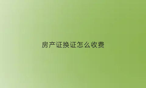 房产证换证怎么收费(房产证换证怎么收费的)
