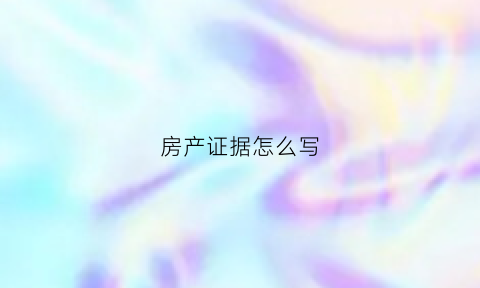 房产证据怎么写(房产证明怎么写能收到法律效力吗)