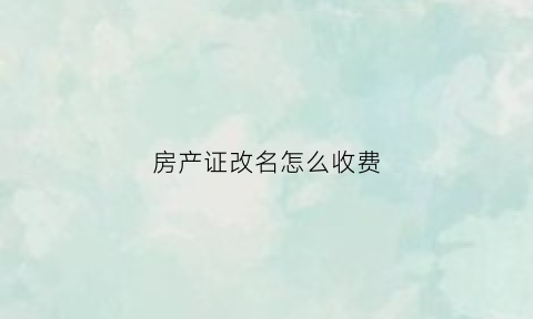 房产证改名怎么收费(房产证改名字要多少费用)