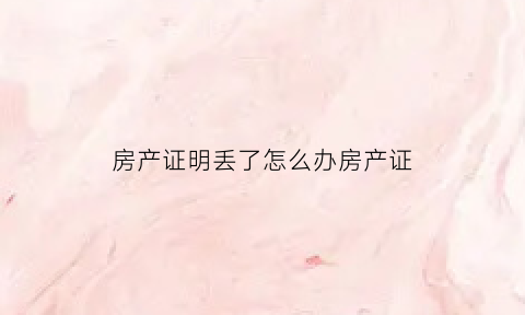 房产证明丢了怎么办房产证(房屋证明丢了怎么补办)