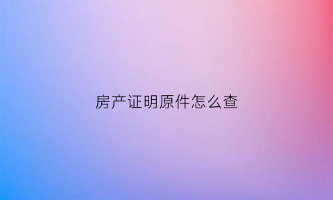 房产证明原件怎么查(房产证明原件怎么查看)