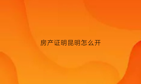 房产证明昆明怎么开(昆明个人房产证明怎么开)