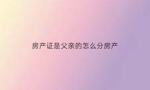房产证是父亲的怎么分房产(房产证上是父亲的名字)