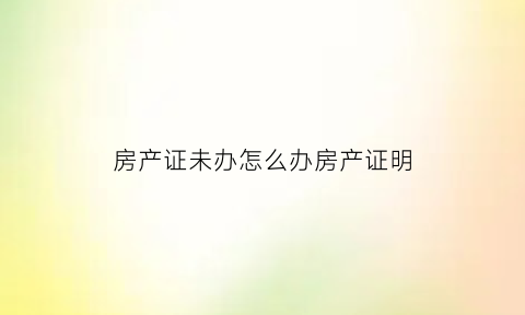 房产证未办怎么办房产证明(房产证未办理)
