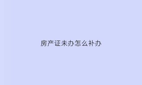 房产证未办怎么补办(房产证没有了怎么补)