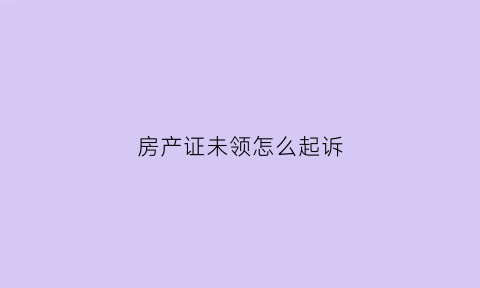 房产证未领怎么起诉(房产证没领对房屋有影响吗)